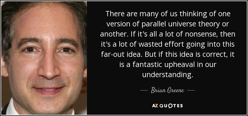 There are many of us thinking of one version of parallel universe theory or another. If it's all a lot of nonsense, then it's a lot of wasted effort going into this far-out idea. But if this idea is correct, it is a fantastic upheaval in our understanding. - Brian Greene