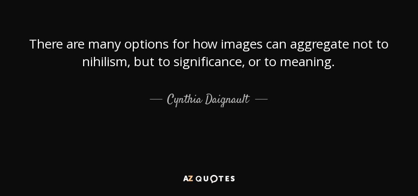 There are many options for how images can aggregate not to nihilism, but to significance, or to meaning. - Cynthia Daignault