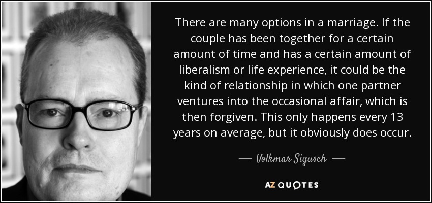 There are many options in a marriage. If the couple has been together for a certain amount of time and has a certain amount of liberalism or life experience, it could be the kind of relationship in which one partner ventures into the occasional affair, which is then forgiven. This only happens every 13 years on average, but it obviously does occur. - Volkmar Sigusch