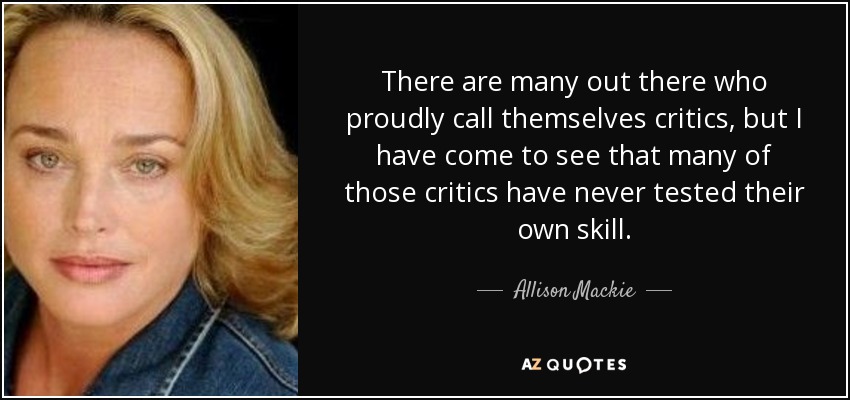 There are many out there who proudly call themselves critics, but I have come to see that many of those critics have never tested their own skill. - Allison Mackie