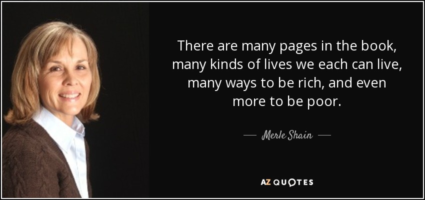 There are many pages in the book, many kinds of lives we each can live, many ways to be rich, and even more to be poor. - Merle Shain