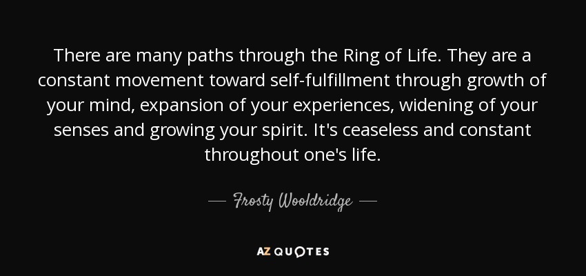 There are many paths through the Ring of Life. They are a constant movement toward self-fulfillment through growth of your mind, expansion of your experiences, widening of your senses and growing your spirit. It's ceaseless and constant throughout one's life. - Frosty Wooldridge