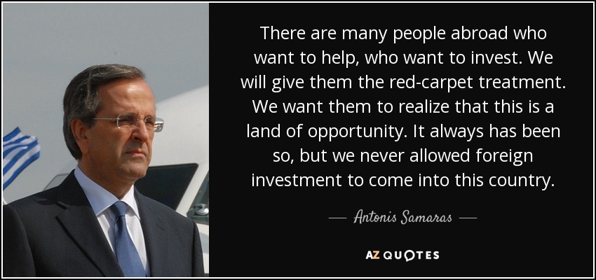 There are many people abroad who want to help, who want to invest. We will give them the red-carpet treatment. We want them to realize that this is a land of opportunity. It always has been so, but we never allowed foreign investment to come into this country. - Antonis Samaras