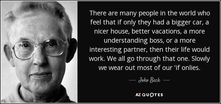 There are many people in the world who feel that if only they had a bigger car, a nicer house, better vacations, a more understanding boss, or a more interesting partner, then their life would work. We all go through that one. Slowly we wear out most of our 'if onlies. - Joko Beck