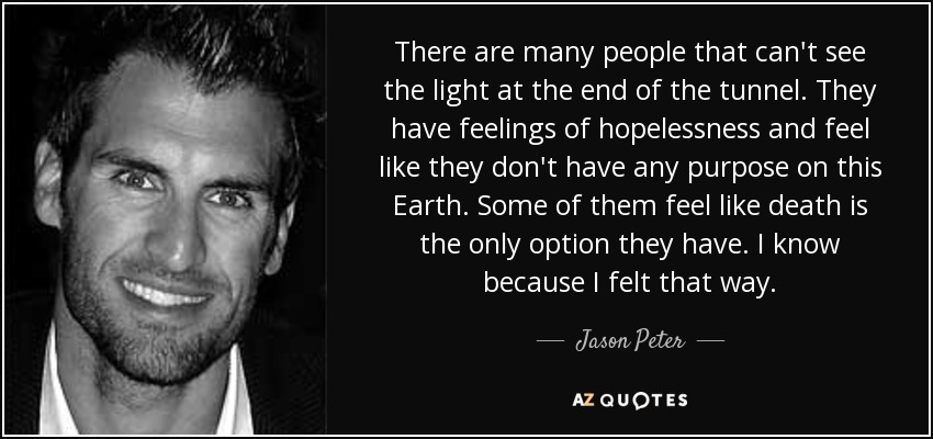 There are many people that can't see the light at the end of the tunnel. They have feelings of hopelessness and feel like they don't have any purpose on this Earth. Some of them feel like death is the only option they have. I know because I felt that way. - Jason Peter