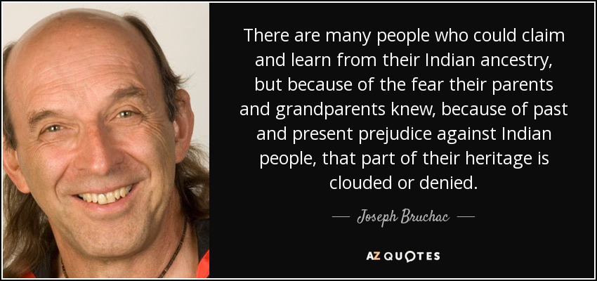 There are many people who could claim and learn from their Indian ancestry, but because of the fear their parents and grandparents knew, because of past and present prejudice against Indian people, that part of their heritage is clouded or denied. - Joseph Bruchac