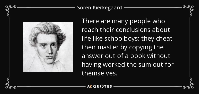 There are many people who reach their conclusions about life like schoolboys: they cheat their master by copying the answer out of a book without having worked the sum out for themselves. - Soren Kierkegaard