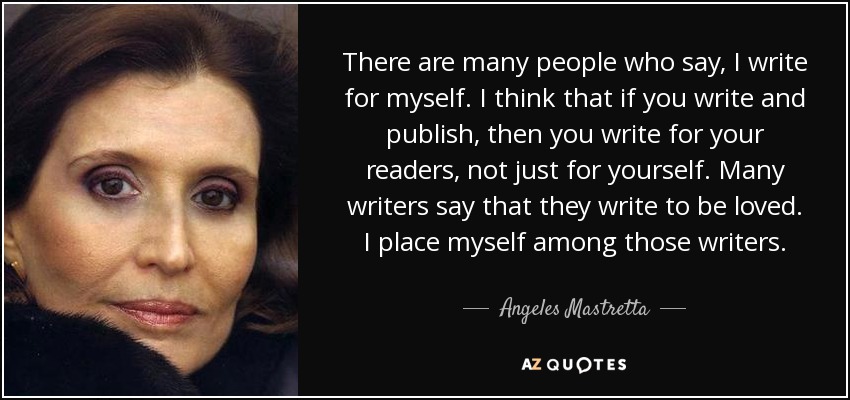 There are many people who say, I write for myself. I think that if you write and publish, then you write for your readers, not just for yourself. Many writers say that they write to be loved. I place myself among those writers. - Angeles Mastretta