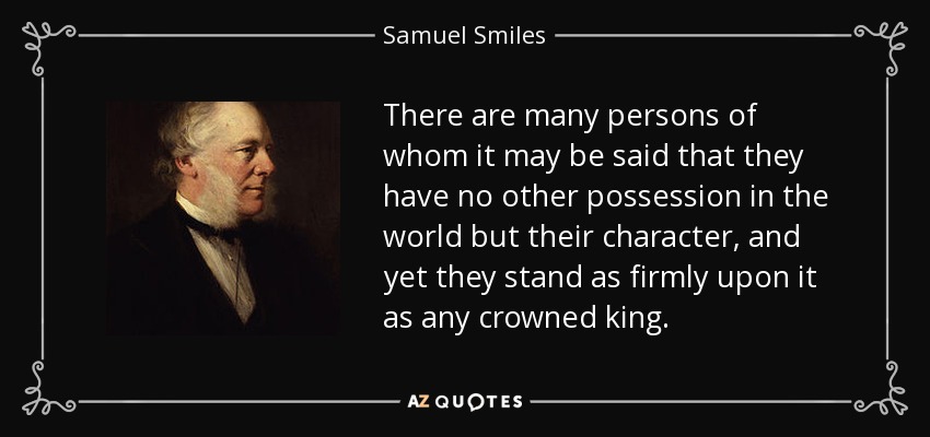 There are many persons of whom it may be said that they have no other possession in the world but their character, and yet they stand as firmly upon it as any crowned king. - Samuel Smiles
