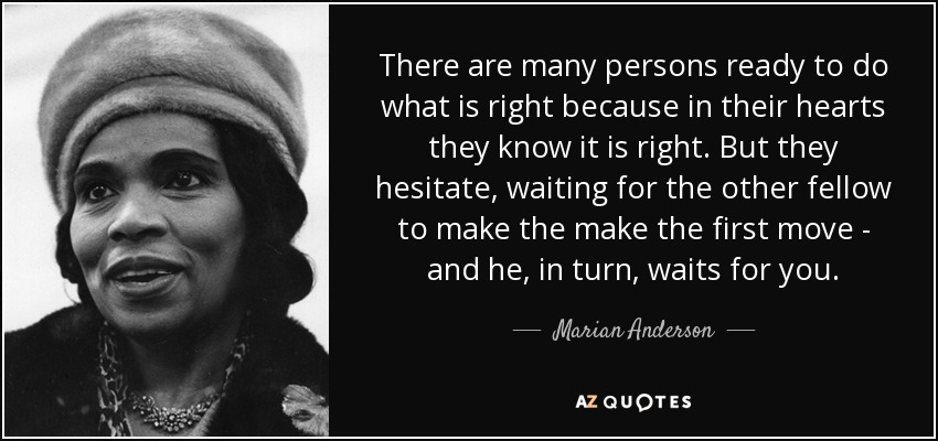 There are many persons ready to do what is right because in their hearts they know it is right. But they hesitate, waiting for the other fellow to make the make the first move - and he, in turn, waits for you. - Marian Anderson