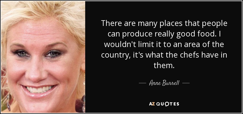 There are many places that people can produce really good food. I wouldn't limit it to an area of the country, it's what the chefs have in them. - Anne Burrell