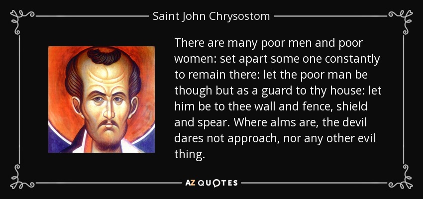 There are many poor men and poor women: set apart some one constantly to remain there: let the poor man be though but as a guard to thy house: let him be to thee wall and fence, shield and spear. Where alms are, the devil dares not approach, nor any other evil thing. - Saint John Chrysostom