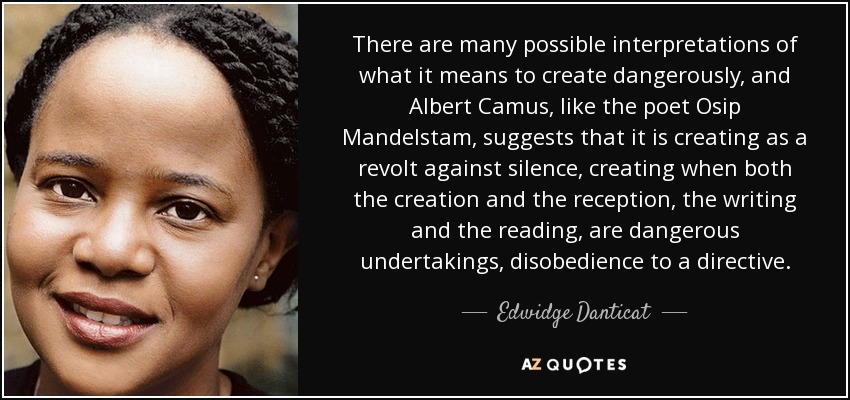 There are many possible interpretations of what it means to create dangerously, and Albert Camus, like the poet Osip Mandelstam, suggests that it is creating as a revolt against silence, creating when both the creation and the reception, the writing and the reading, are dangerous undertakings, disobedience to a directive. - Edwidge Danticat