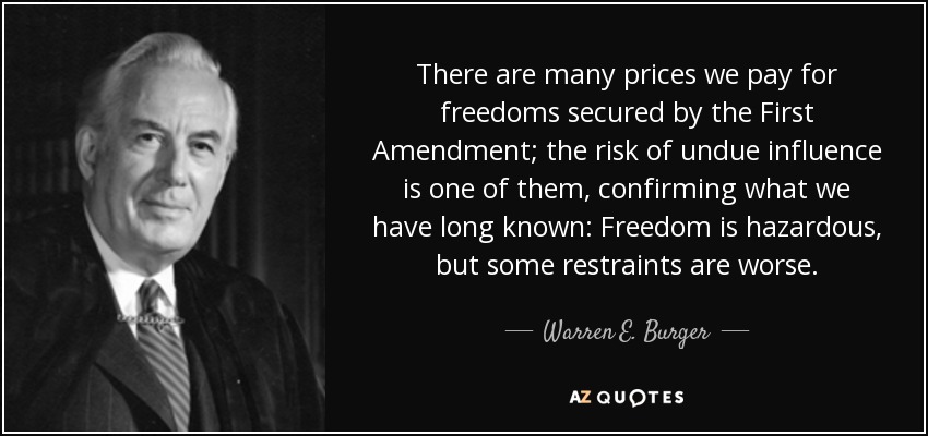 There are many prices we pay for freedoms secured by the First Amendment; the risk of undue influence is one of them, confirming what we have long known: Freedom is hazardous, but some restraints are worse. - Warren E. Burger