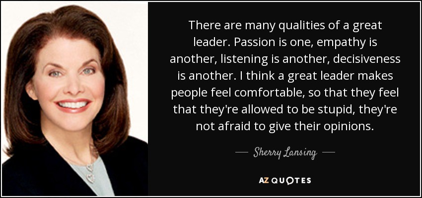 There are many qualities of a great leader. Passion is one, empathy is another, listening is another, decisiveness is another. I think a great leader makes people feel comfortable, so that they feel that they're allowed to be stupid, they're not afraid to give their opinions. - Sherry Lansing