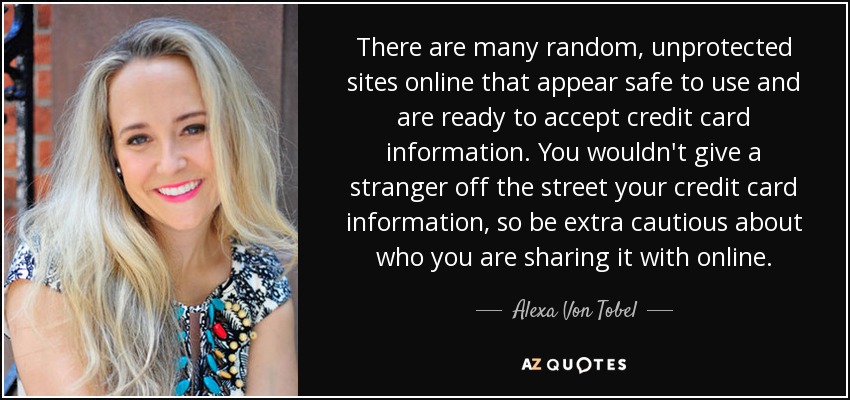 There are many random, unprotected sites online that appear safe to use and are ready to accept credit card information. You wouldn't give a stranger off the street your credit card information, so be extra cautious about who you are sharing it with online. - Alexa Von Tobel