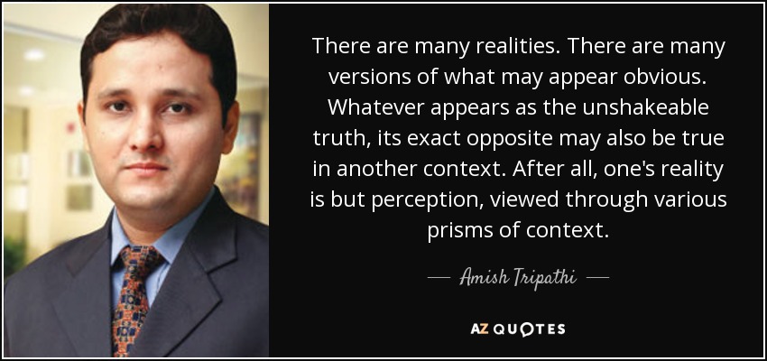 There are many realities. There are many versions of what may appear obvious. Whatever appears as the unshakeable truth, its exact opposite may also be true in another context. After all, one's reality is but perception, viewed through various prisms of context. - Amish Tripathi