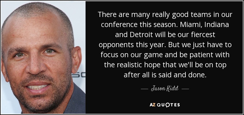 There are many really good teams in our conference this season. Miami, Indiana and Detroit will be our fiercest opponents this year. But we just have to focus on our game and be patient with the realistic hope that we'll be on top after all is said and done. - Jason Kidd