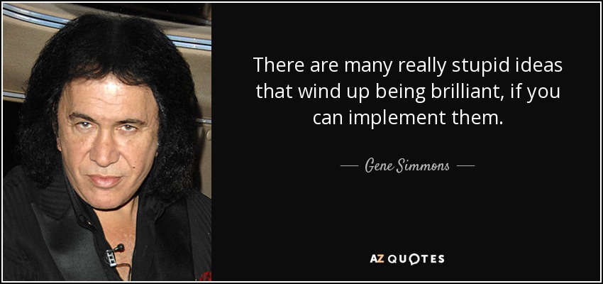 There are many really stupid ideas that wind up being brilliant, if you can implement them. - Gene Simmons