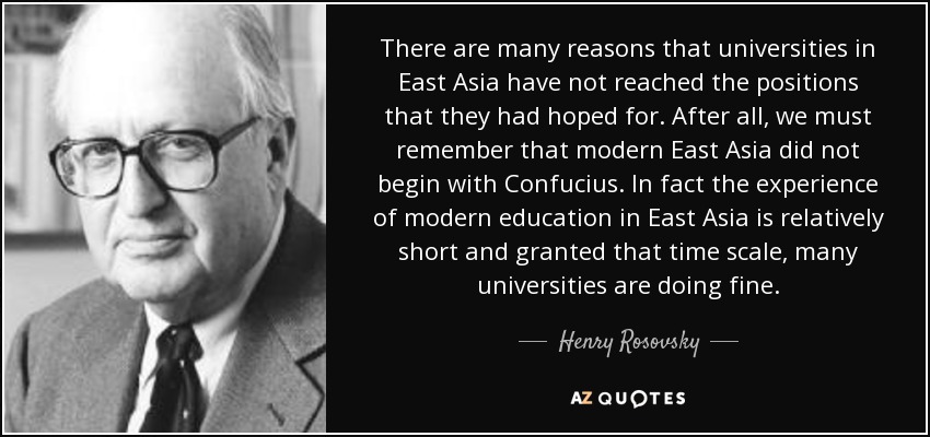 There are many reasons that universities in East Asia have not reached the positions that they had hoped for. After all, we must remember that modern East Asia did not begin with Confucius. In fact the experience of modern education in East Asia is relatively short and granted that time scale, many universities are doing fine. - Henry Rosovsky