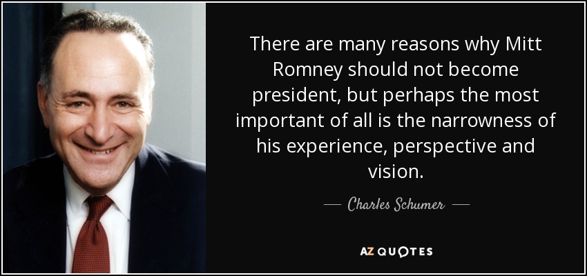 There are many reasons why Mitt Romney should not become president, but perhaps the most important of all is the narrowness of his experience, perspective and vision. - Charles Schumer