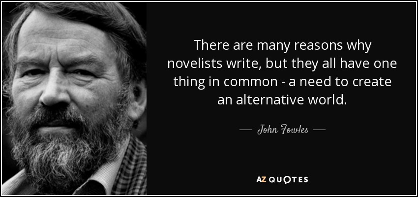 There are many reasons why novelists write, but they all have one thing in common - a need to create an alternative world. - John Fowles