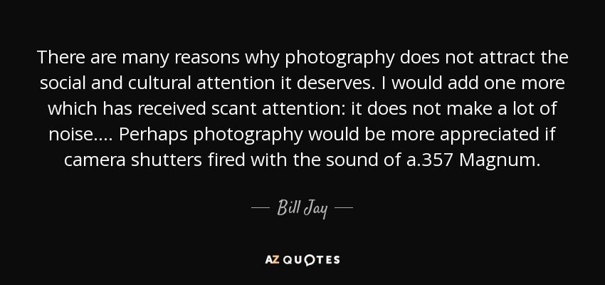 There are many reasons why photography does not attract the social and cultural attention it deserves. I would add one more which has received scant attention: it does not make a lot of noise. ... Perhaps photography would be more appreciated if camera shutters fired with the sound of a .357 Magnum. - Bill Jay