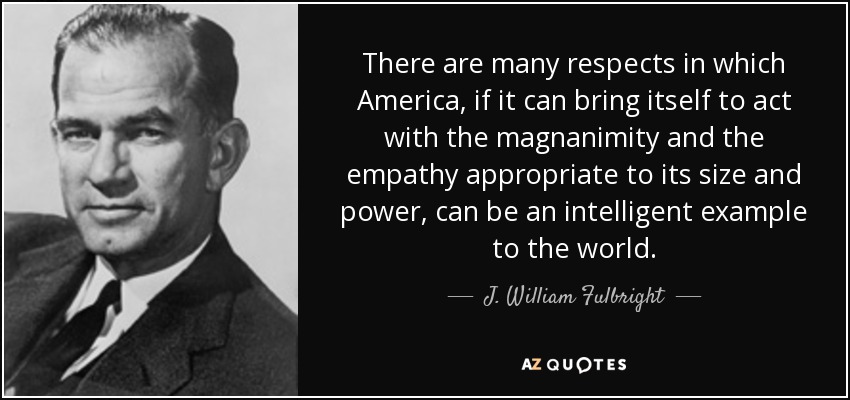 There are many respects in which America, if it can bring itself to act with the magnanimity and the empathy appropriate to its size and power, can be an intelligent example to the world. - J. William Fulbright
