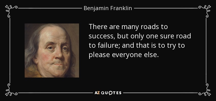 There are many roads to success, but only one sure road to failure; and that is to try to please everyone else. - Benjamin Franklin