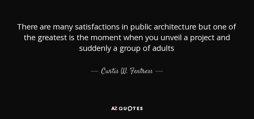 There are many satisfactions in public architecture but one of the greatest is the moment when you unveil a project and suddenly a group of adults - Curtis W. Fentress