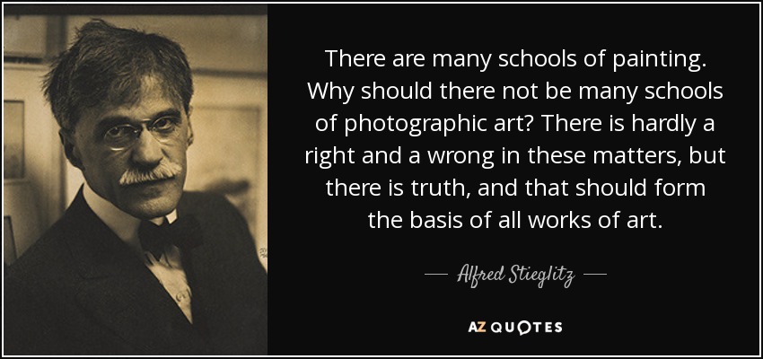 There are many schools of painting. Why should there not be many schools of photographic art? There is hardly a right and a wrong in these matters, but there is truth, and that should form the basis of all works of art. - Alfred Stieglitz