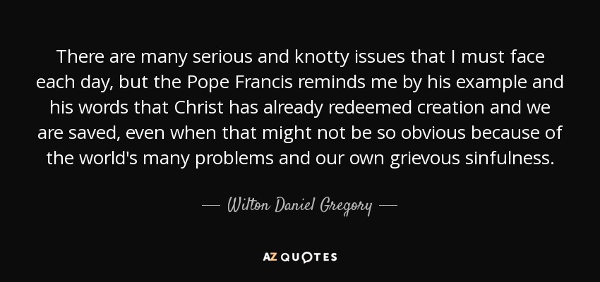 There are many serious and knotty issues that I must face each day, but the Pope Francis reminds me by his example and his words that Christ has already redeemed creation and we are saved, even when that might not be so obvious because of the world's many problems and our own grievous sinfulness. - Wilton Daniel Gregory