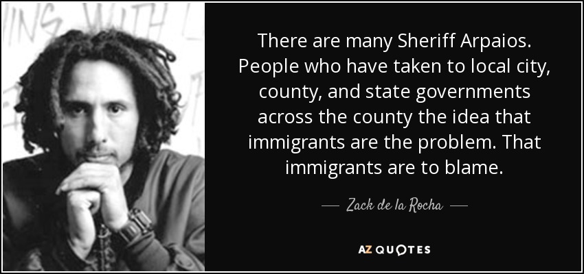 There are many Sheriff Arpaios. People who have taken to local city, county, and state governments across the county the idea that immigrants are the problem. That immigrants are to blame. - Zack de la Rocha