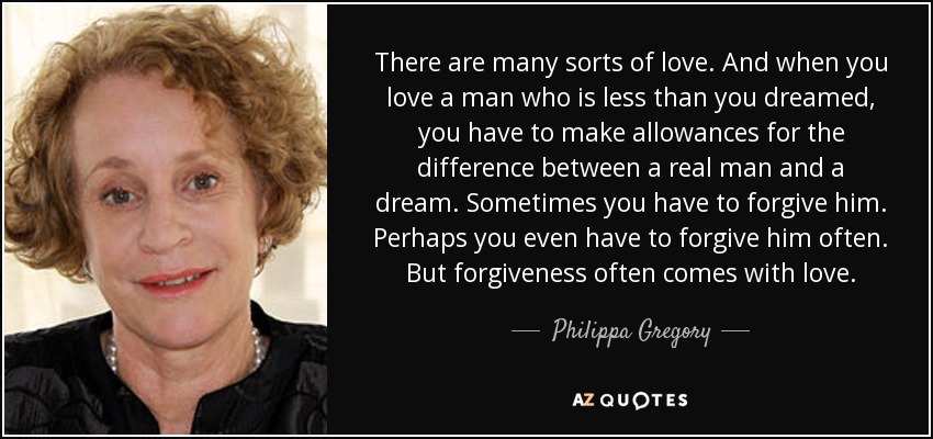 There are many sorts of love. And when you love a man who is less than you dreamed, you have to make allowances for the difference between a real man and a dream. Sometimes you have to forgive him. Perhaps you even have to forgive him often. But forgiveness often comes with love. - Philippa Gregory