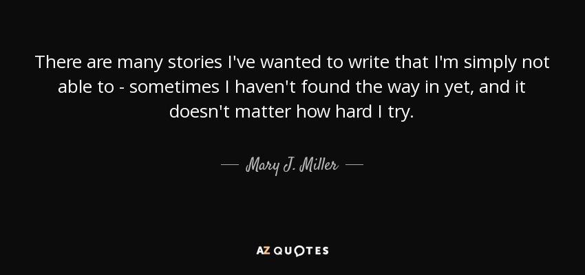 There are many stories I've wanted to write that I'm simply not able to - sometimes I haven't found the way in yet, and it doesn't matter how hard I try. - Mary J. Miller