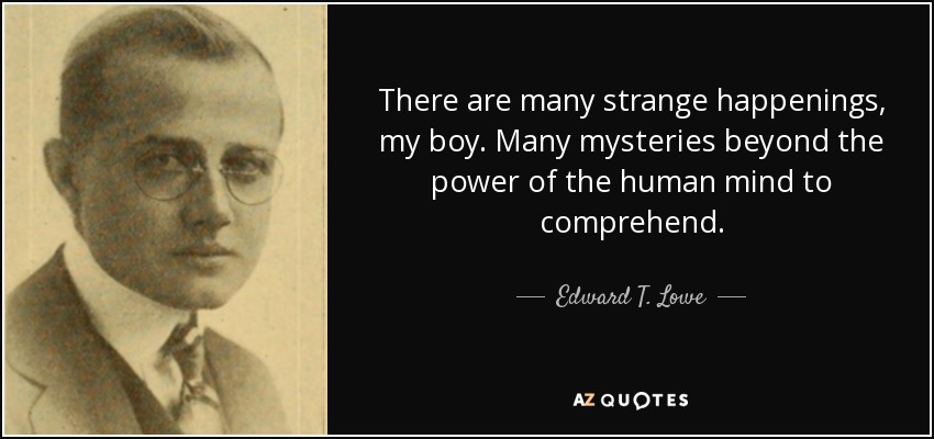 There are many strange happenings, my boy. Many mysteries beyond the power of the human mind to comprehend. - Edward T. Lowe, Jr.