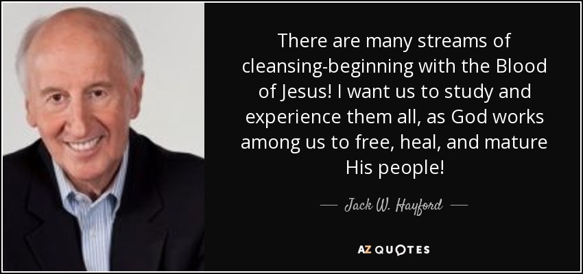 There are many streams of cleansing-beginning with the Blood of Jesus! I want us to study and experience them all, as God works among us to free, heal, and mature His people! - Jack W. Hayford