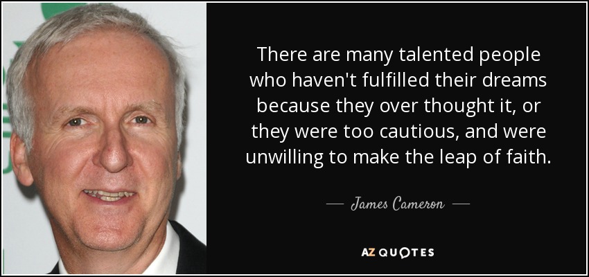 There are many talented people who haven't fulfilled their dreams because they over thought it, or they were too cautious, and were unwilling to make the leap of faith. - James Cameron
