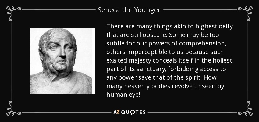 There are many things akin to highest deity that are still obscure. Some may be too subtle for our powers of comprehension, others imperceptible to us because such exalted majesty conceals itself in the holiest part of its sanctuary, forbidding access to any power save that of the spirit. How many heavenly bodies revolve unseen by human eye! - Seneca the Younger