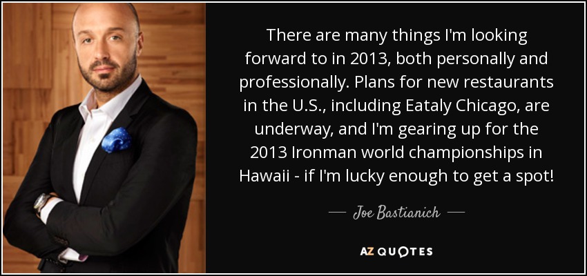There are many things I'm looking forward to in 2013, both personally and professionally. Plans for new restaurants in the U.S., including Eataly Chicago, are underway, and I'm gearing up for the 2013 Ironman world championships in Hawaii - if I'm lucky enough to get a spot! - Joe Bastianich