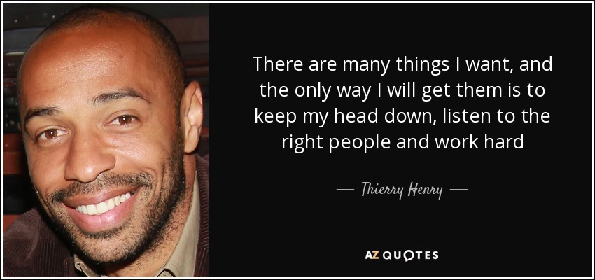 There are many things I want, and the only way I will get them is to keep my head down, listen to the right people and work hard - Thierry Henry