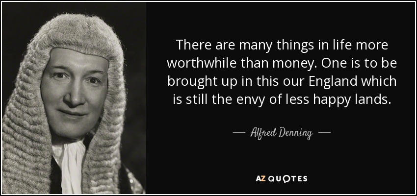 There are many things in life more worthwhile than money. One is to be brought up in this our England which is still the envy of less happy lands. - Alfred Denning, Baron Denning