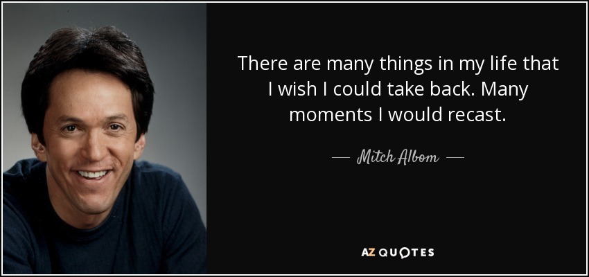There are many things in my life that I wish I could take back. Many moments I would recast. - Mitch Albom