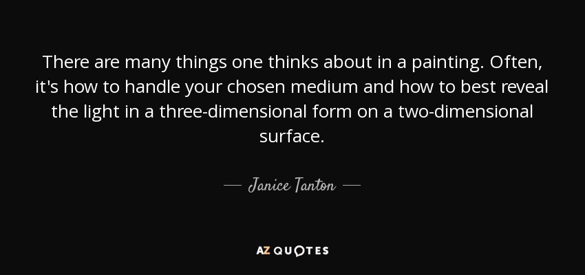 There are many things one thinks about in a painting. Often, it's how to handle your chosen medium and how to best reveal the light in a three-dimensional form on a two-dimensional surface. - Janice Tanton