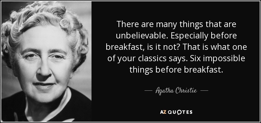 There are many things that are unbelievable. Especially before breakfast, is it not? That is what one of your classics says. Six impossible things before breakfast. - Agatha Christie