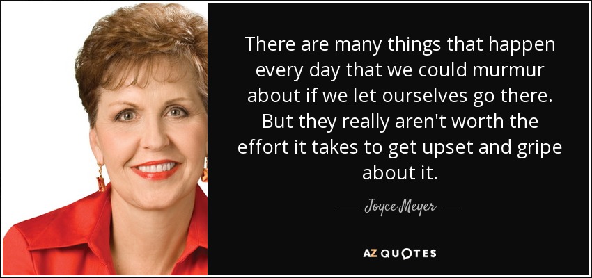 There are many things that happen every day that we could murmur about if we let ourselves go there. But they really aren't worth the effort it takes to get upset and gripe about it. - Joyce Meyer
