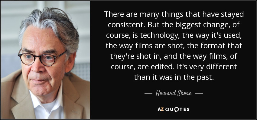 There are many things that have stayed consistent. But the biggest change, of course, is technology, the way it's used, the way films are shot, the format that they're shot in, and the way films, of course, are edited. It's very different than it was in the past. - Howard Shore