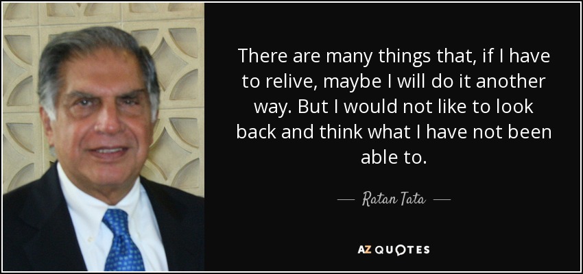 There are many things that, if I have to relive, maybe I will do it another way. But I would not like to look back and think what I have not been able to. - Ratan Tata