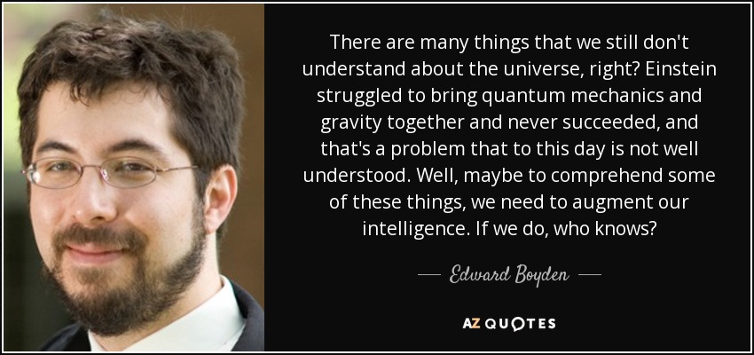 There are many things that we still don't understand about the universe, right? Einstein struggled to bring quantum mechanics and gravity together and never succeeded, and that's a problem that to this day is not well understood. Well, maybe to comprehend some of these things, we need to augment our intelligence. If we do, who knows? - Edward Boyden