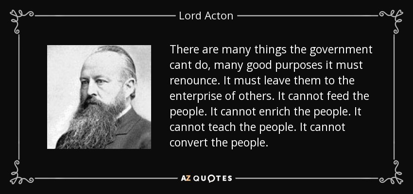 There are many things the government cant do, many good purposes it must renounce. It must leave them to the enterprise of others. It cannot feed the people. It cannot enrich the people. It cannot teach the people. It cannot convert the people. - Lord Acton